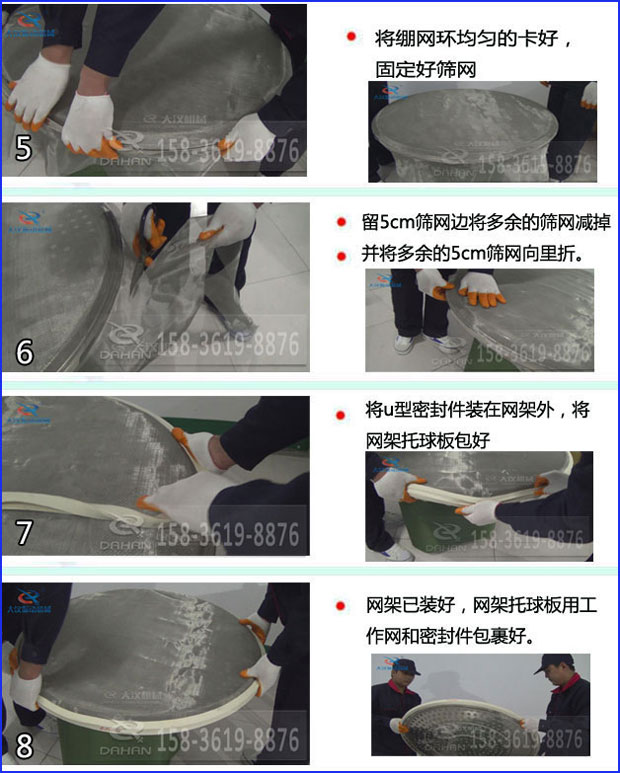 第五步：將旋振篩繃網(wǎng)環(huán)均勻的卡好固定好篩網(wǎng)第六步：留5cm篩網(wǎng)邊將多余的篩網(wǎng)減掉，并將多余的5cm篩網(wǎng)向里折第七步：將u型密封件裝在網(wǎng)架外，將網(wǎng)架托球板包好第八步：網(wǎng)架已裝好，網(wǎng)架托球板用工作網(wǎng)和密封件包裹好。
